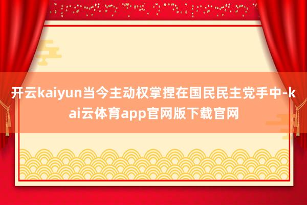 开云kaiyun当今主动权掌捏在国民民主党手中-kai云体育app官网版下载官网
