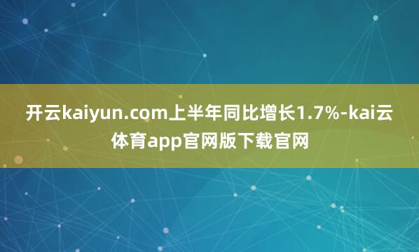 开云kaiyun.com上半年同比增长1.7%-kai云体育app官网版下载官网