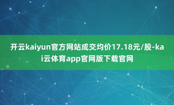 开云kaiyun官方网站成交均价17.18元/股-kai云体育app官网版下载官网