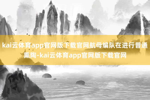 kai云体育app官网版下载官网航母编队在进行普通熏陶-kai云体育app官网版下载官网