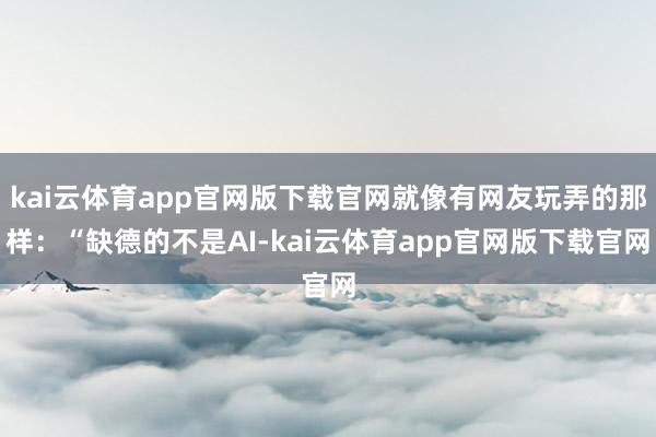 kai云体育app官网版下载官网就像有网友玩弄的那样：“缺德的不是AI-kai云体育app官网版下载官网