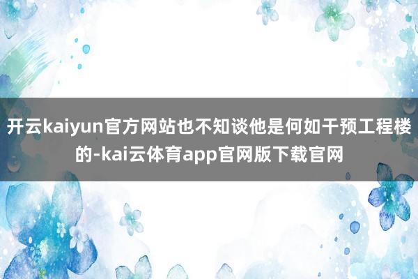 开云kaiyun官方网站也不知谈他是何如干预工程楼的-kai云体育app官网版下载官网