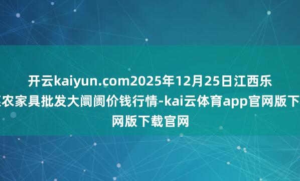 开云kaiyun.com2025年12月25日江西乐平蔬菜农家具批发大阛阓价钱行情-kai云体育app官网版下载官网