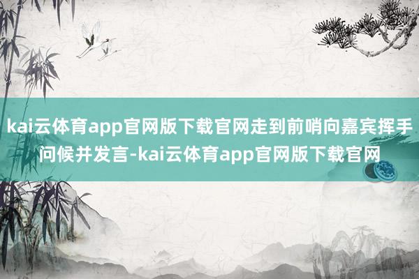kai云体育app官网版下载官网走到前哨向嘉宾挥手问候并发言-kai云体育app官网版下载官网