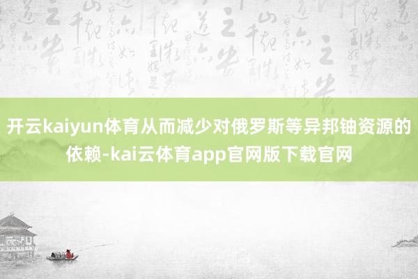 开云kaiyun体育从而减少对俄罗斯等异邦铀资源的依赖-kai云体育app官网版下载官网