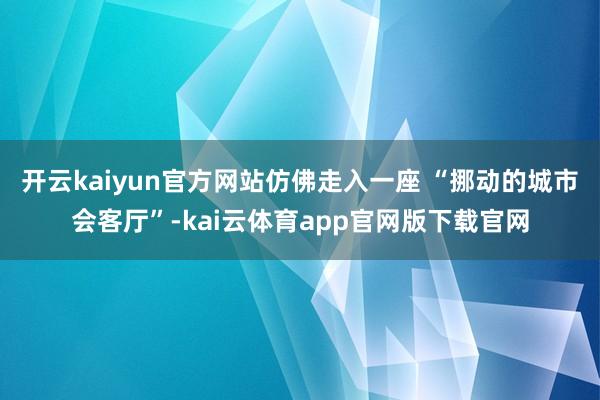 开云kaiyun官方网站仿佛走入一座 “挪动的城市会客厅”-kai云体育app官网版下载官网