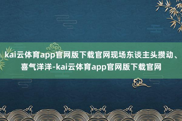 kai云体育app官网版下载官网现场东谈主头攒动、喜气洋洋-kai云体育app官网版下载官网