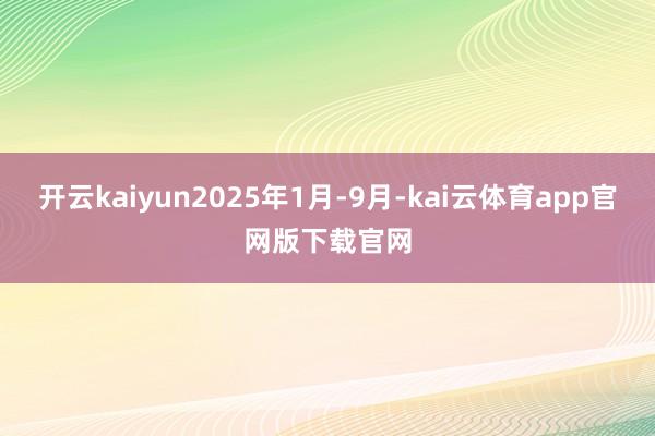 开云kaiyun2025年1月-9月-kai云体育app官网版下载官网